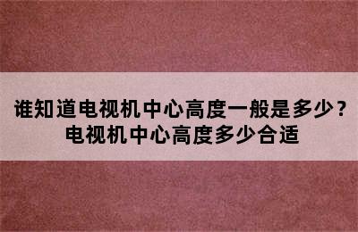 谁知道电视机中心高度一般是多少？ 电视机中心高度多少合适